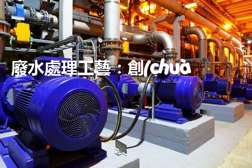 廢水處理工藝：創(chuàng)新突破！揭秘五大革命性技術(shù)，助力環(huán)境保護(hù)！